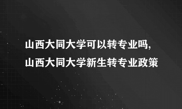 山西大同大学可以转专业吗,山西大同大学新生转专业政策