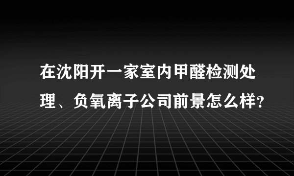 在沈阳开一家室内甲醛检测处理、负氧离子公司前景怎么样？