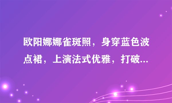 欧阳娜娜雀斑照，身穿蓝色波点裙，上演法式优雅，打破发胖谣言