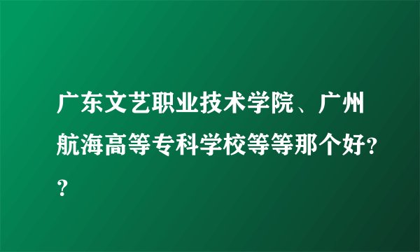广东文艺职业技术学院、广州航海高等专科学校等等那个好？？