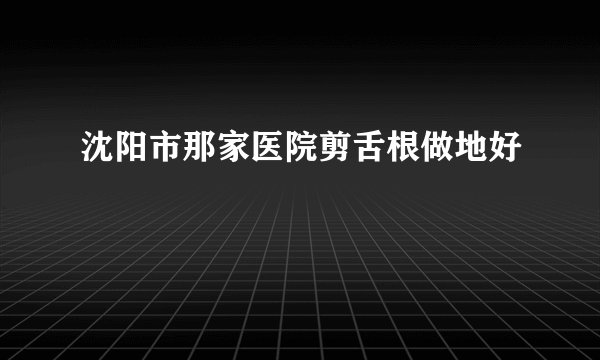 沈阳市那家医院剪舌根做地好