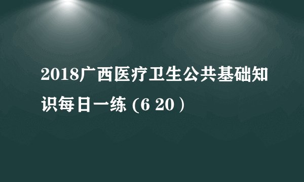 2018广西医疗卫生公共基础知识每日一练 (6 20）