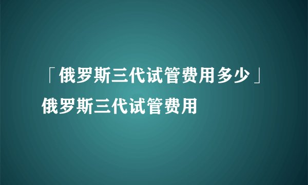 「俄罗斯三代试管费用多少」俄罗斯三代试管费用