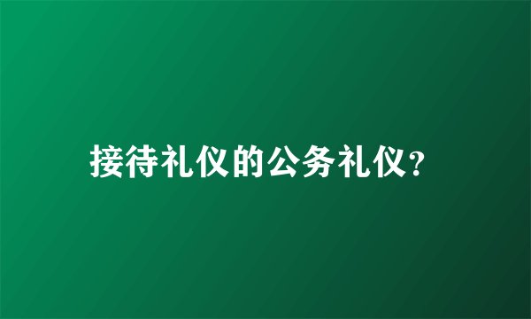 接待礼仪的公务礼仪？