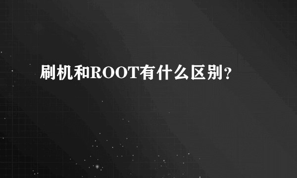 刷机和ROOT有什么区别？