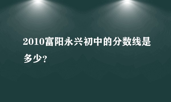 2010富阳永兴初中的分数线是多少？