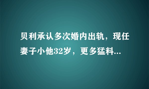 贝利承认多次婚内出轨，现任妻子小他32岁，更多猛料将陆续爆出
