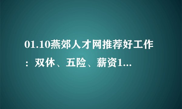 01.10燕郊人才网推荐好工作：双休、五险、薪资15K-20K/月