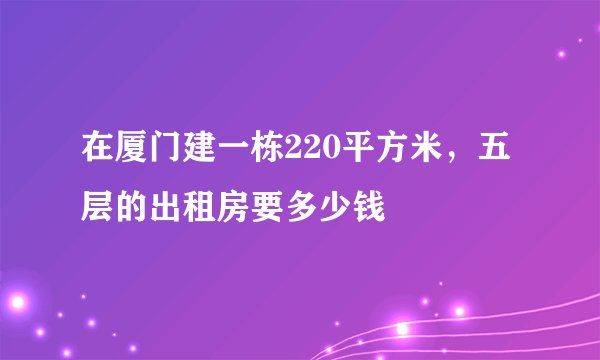 在厦门建一栋220平方米，五层的出租房要多少钱