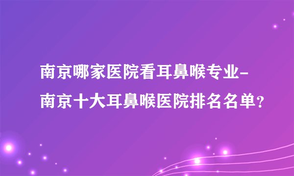 南京哪家医院看耳鼻喉专业-南京十大耳鼻喉医院排名名单？