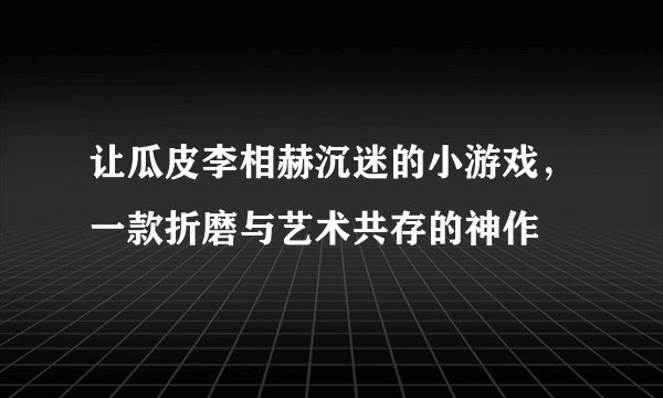 让瓜皮李相赫沉迷的小游戏，一款折磨与艺术共存的神作