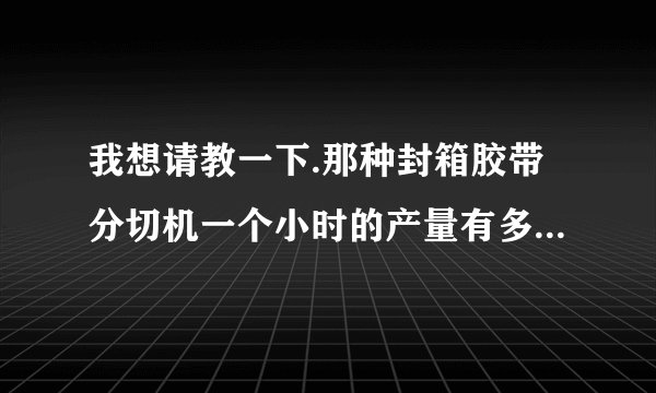 我想请教一下.那种封箱胶带分切机一个小时的产量有多少啊,小的分切厂的主要业务来源是工厂还是各批发市场: