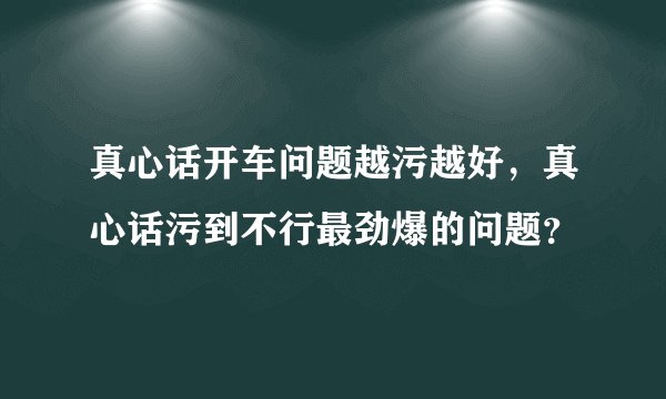 真心话开车问题越污越好，真心话污到不行最劲爆的问题？
