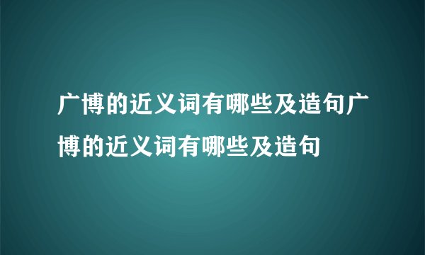 广博的近义词有哪些及造句广博的近义词有哪些及造句