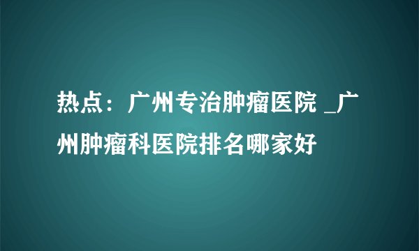 热点：广州专治肿瘤医院 _广州肿瘤科医院排名哪家好