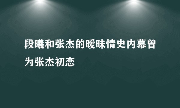 段曦和张杰的暧昧情史内幕曾为张杰初恋