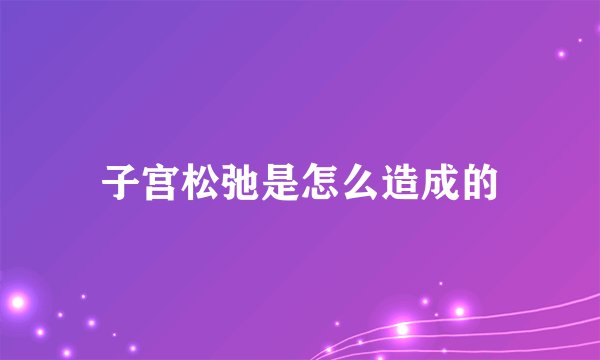 子宫松弛是怎么造成的