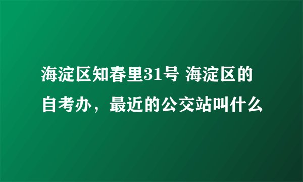 海淀区知春里31号 海淀区的自考办，最近的公交站叫什么
