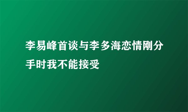 李易峰首谈与李多海恋情刚分手时我不能接受