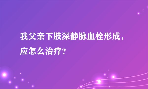 我父亲下肢深静脉血栓形成，应怎么治疗？