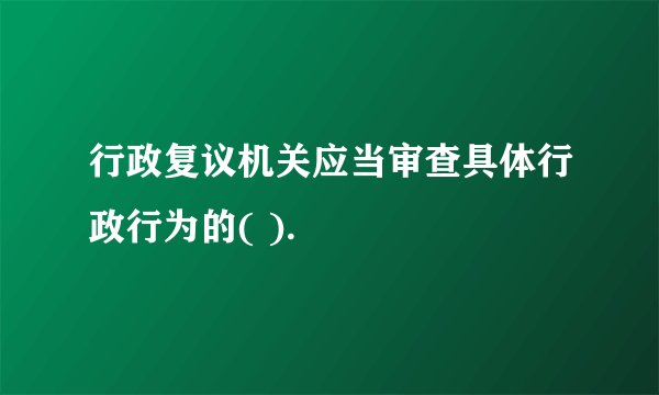 行政复议机关应当审查具体行政行为的( ).