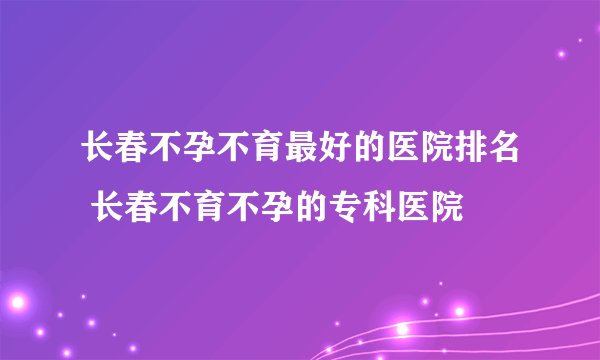 长春不孕不育最好的医院排名 长春不育不孕的专科医院