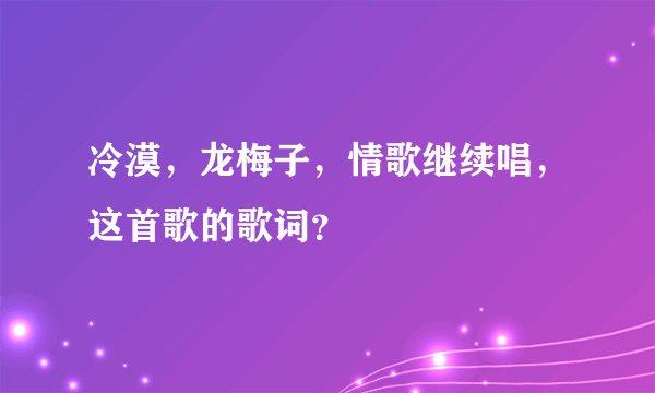 冷漠，龙梅子，情歌继续唱，这首歌的歌词？