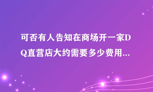 可否有人告知在商场开一家DQ直营店大约需要多少费用？不是加盟店，粘贴来的资料就免了。谢谢