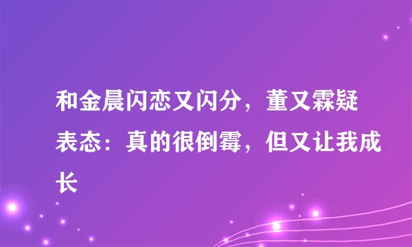 和金晨闪恋又闪分，董又霖疑表态：真的很倒霉，但又让我成长