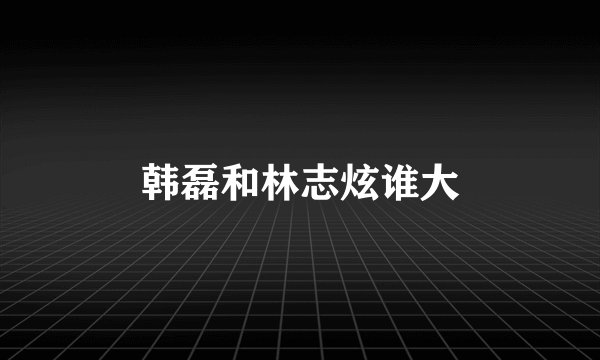 韩磊和林志炫谁大