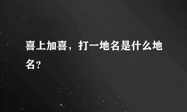 喜上加喜，打一地名是什么地名？