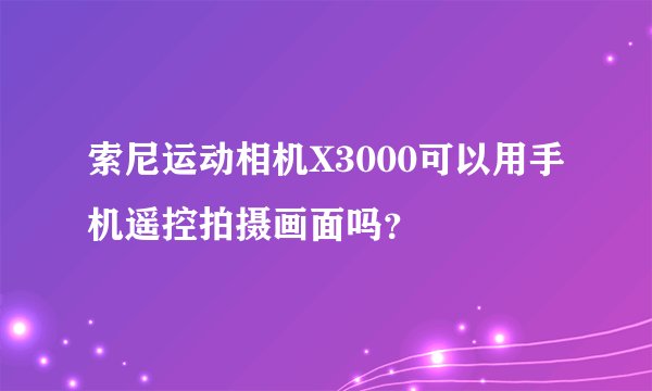 索尼运动相机X3000可以用手机遥控拍摄画面吗？
