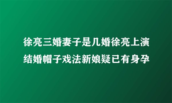 徐亮三婚妻子是几婚徐亮上演结婚帽子戏法新娘疑已有身孕