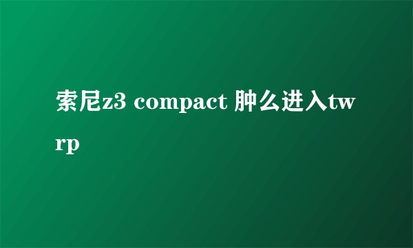 索尼z3 compact 肿么进入twrp