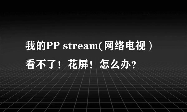 我的PP stream(网络电视）看不了！花屏！怎么办？