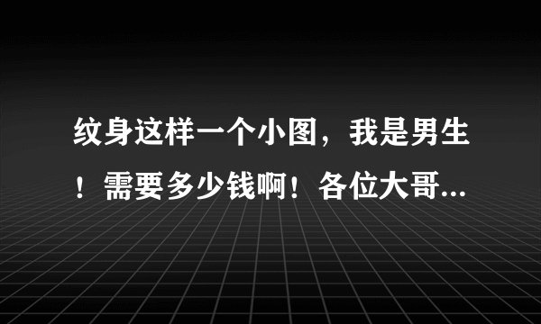 纹身这样一个小图，我是男生！需要多少钱啊！各位大哥姐姐们！