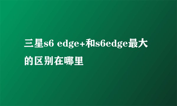 三星s6 edge+和s6edge最大的区别在哪里