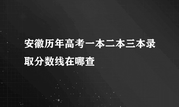 安徽历年高考一本二本三本录取分数线在哪查