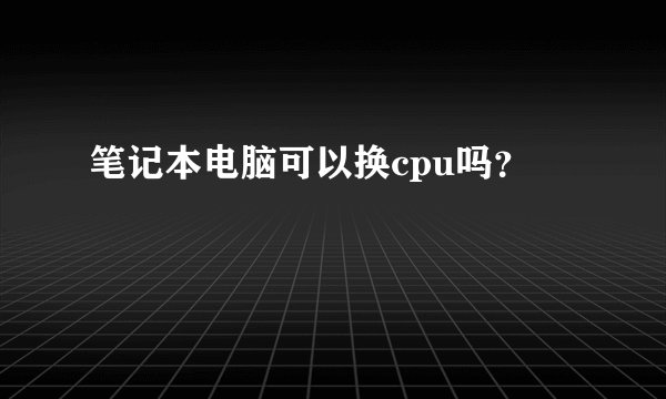 笔记本电脑可以换cpu吗？