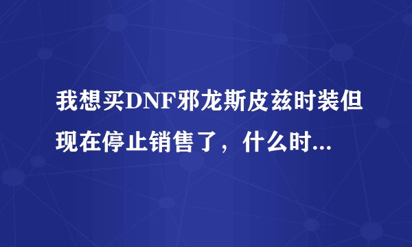 我想买DNF邪龙斯皮兹时装但现在停止销售了，什么时候会有？新年会重新上架吗？