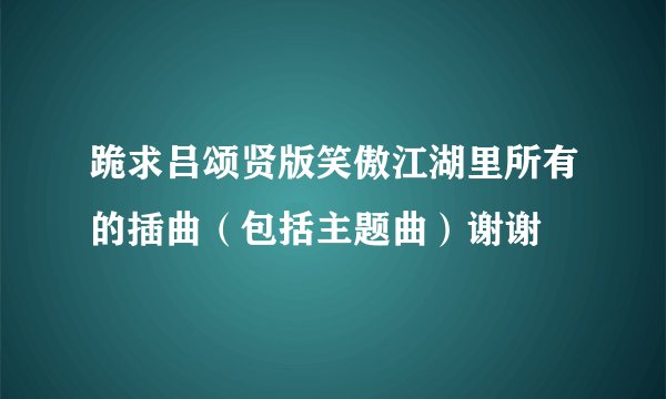 跪求吕颂贤版笑傲江湖里所有的插曲（包括主题曲）谢谢