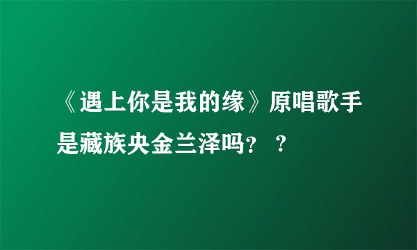 《遇上你是我的缘》原唱歌手是藏族央金兰泽吗？ ?