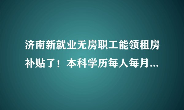 济南新就业无房职工能领租房补贴了!本科学历每人每月700元,