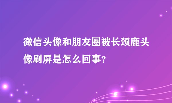 微信头像和朋友圈被长颈鹿头像刷屏是怎么回事？