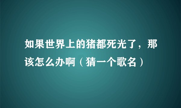 如果世界上的猪都死光了，那该怎么办啊（猜一个歌名）