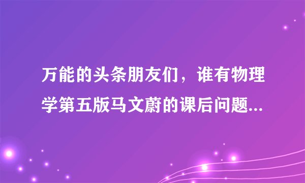 万能的头条朋友们,谁有物理学第五版马文蔚的课后问题答案,是问题,不是习题?