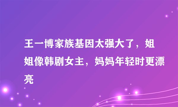 王一博家族基因太强大了，姐姐像韩剧女主，妈妈年轻时更漂亮