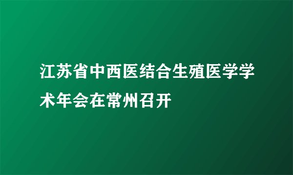 江苏省中西医结合生殖医学学术年会在常州召开