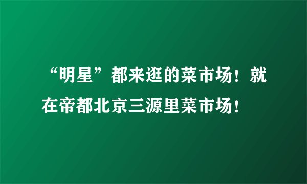 “明星”都来逛的菜市场！就在帝都北京三源里菜市场！