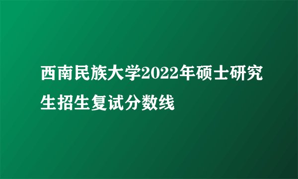 西南民族大学2022年硕士研究生招生复试分数线